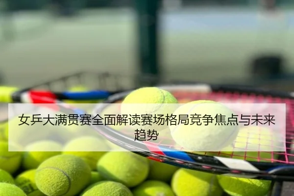 女乒大满贯赛全面解读赛场格局竞争焦点与未来趋势
