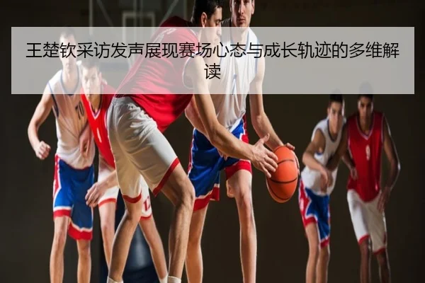王楚钦采访发声展现赛场心态与成长轨迹的多维解读