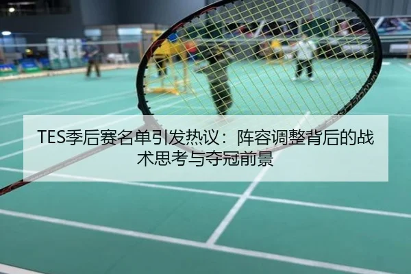 TES季后赛名单引发热议：阵容调整背后的战术思考与夺冠前景