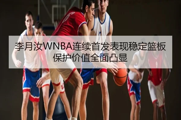 李月汝WNBA连续首发表现稳定篮板保护价值全面凸显