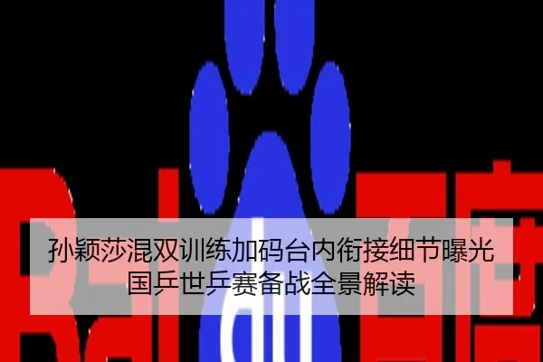 孙颖莎混双训练加码台内衔接细节曝光 国乒世乒赛备战全景解读