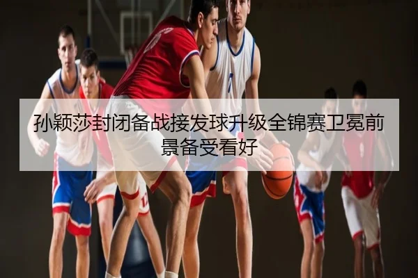 孙颖莎封闭备战接发球升级全锦赛卫冕前景备受看好
