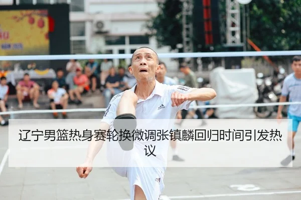 辽宁男篮热身赛轮换微调张镇麟回归时间引发热议