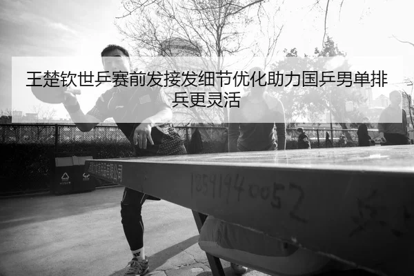 王楚钦世乒赛前发接发细节优化助力国乒男单排兵更灵活