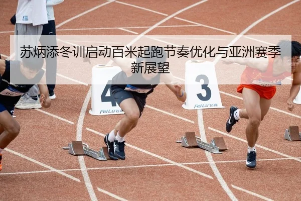苏炳添冬训启动百米起跑节奏优化与亚洲赛季新展望